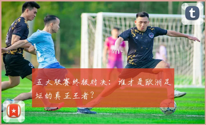 五大联赛终极对决：谁才是欧洲足坛的真正王者？