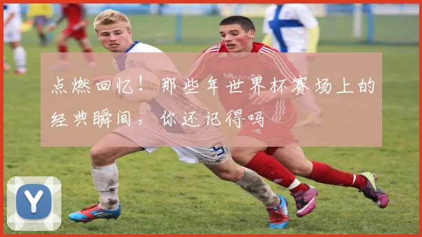 点燃回忆！那些年世界杯赛场上的经典瞬间，你还记得吗
