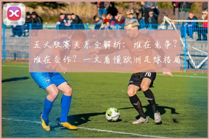 五大联赛关系全解析：谁在竞争？谁在合作？一文看懂欧洲足球格局