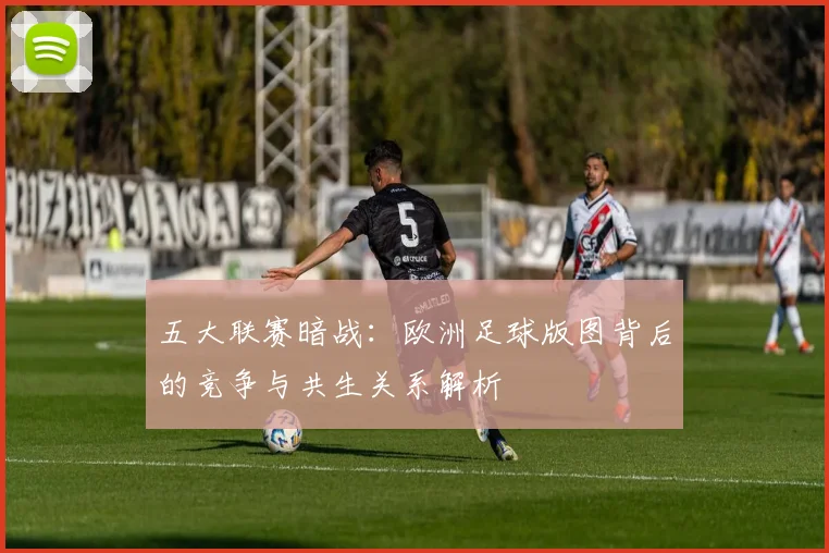 五大联赛暗战:欧洲足球版图背后的竞争与共生关系解析