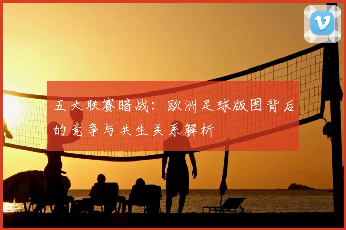 五大联赛暗战:欧洲足球版图背后的竞争与共生关系解析
