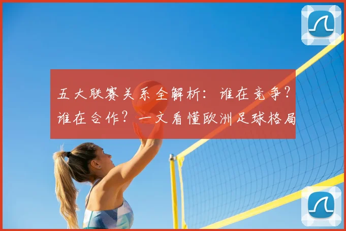 五大联赛关系全解析:谁在竞争?谁在合作?一文看懂欧洲足球格局