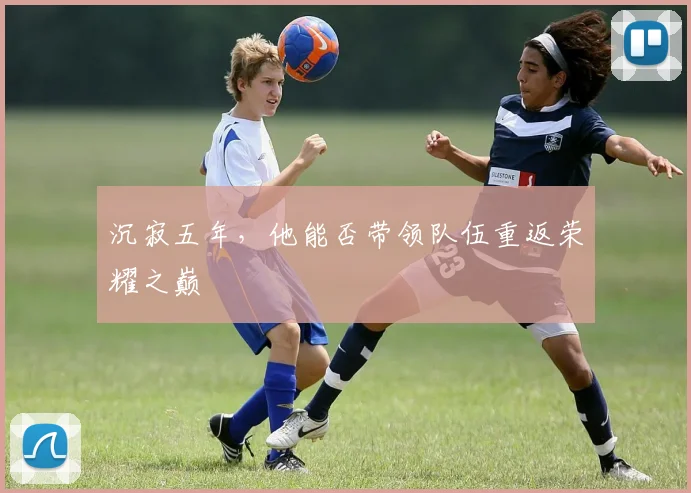 沉寂五年,他能否带领队伍重返荣耀之巅