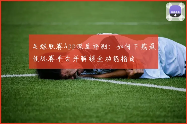 足球联赛App深度评测：如何下载最佳观赛平台并解锁全功能指南