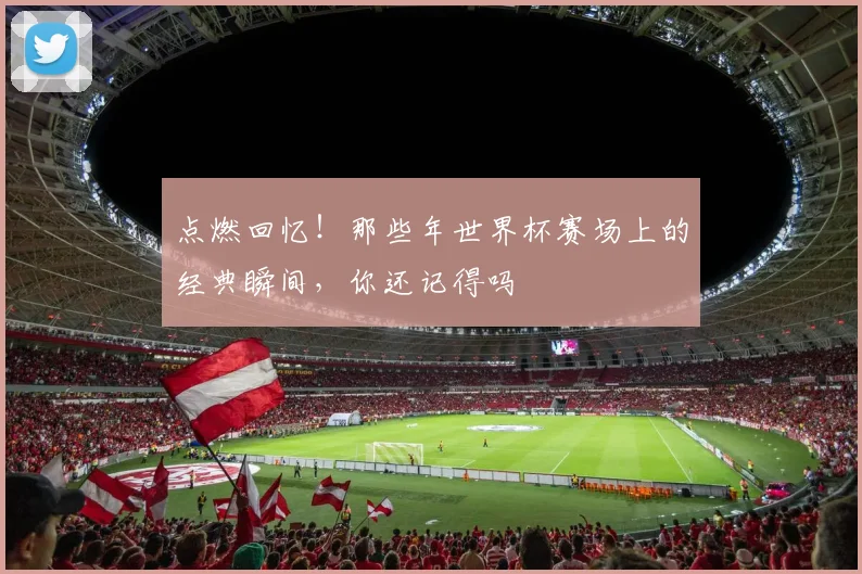 点燃回忆！那些年世界杯赛场上的经典瞬间，你还记得吗