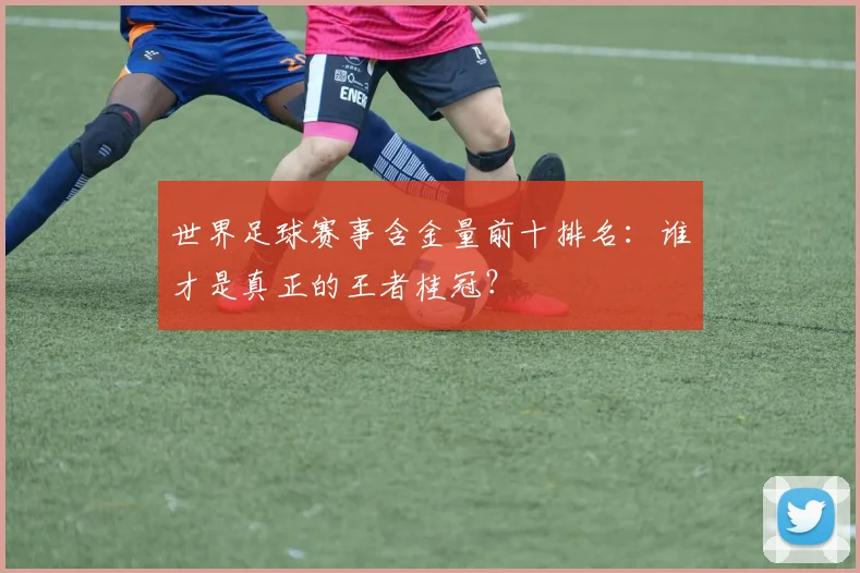 世界足球赛事含金量前十排名:谁才是真正的王者桂冠?