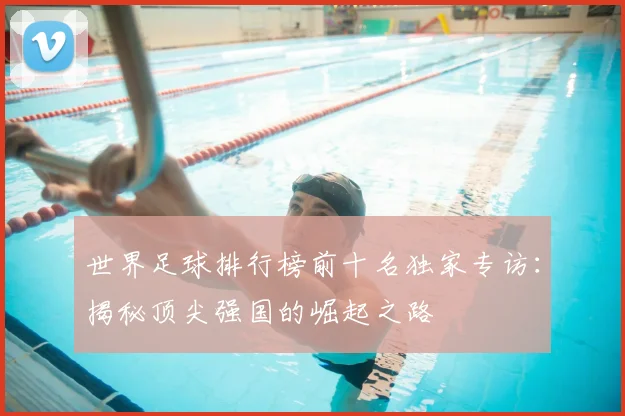 世界足球排行榜前十名独家专访：揭秘顶尖强国的崛起之路
